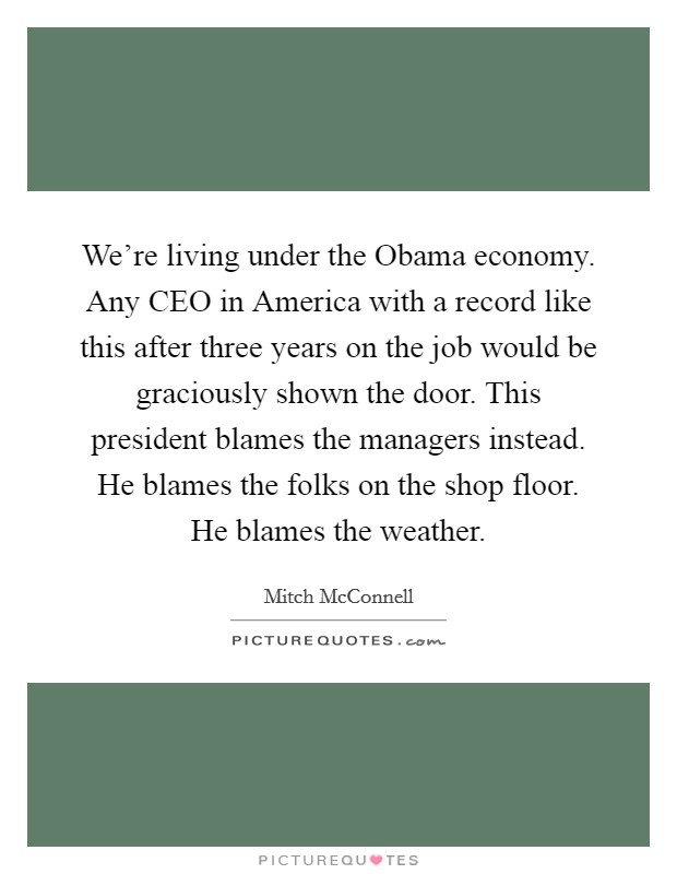 We're living under the Obama economy. Any CEO in America with a record like this after three years on the job would be graciously shown the door. This president blames the managers instead. He blames the folks on the shop floor. He blames the weather Picture Quote #1