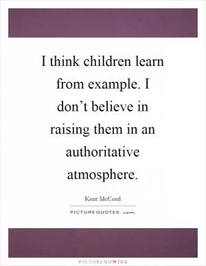 I think children learn from example. I don’t believe in raising them in an authoritative atmosphere Picture Quote #1