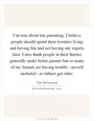 I’m torn about late parenting. I believe people should spend their twenties living and having fun and not having any regrets later. I also think people in their thirties generally make better parents but so many of my friends are having trouble - myself included - as fathers get older Picture Quote #1