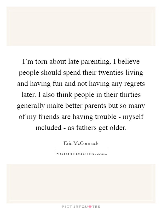 I'm torn about late parenting. I believe people should spend their twenties living and having fun and not having any regrets later. I also think people in their thirties generally make better parents but so many of my friends are having trouble - myself included - as fathers get older Picture Quote #1