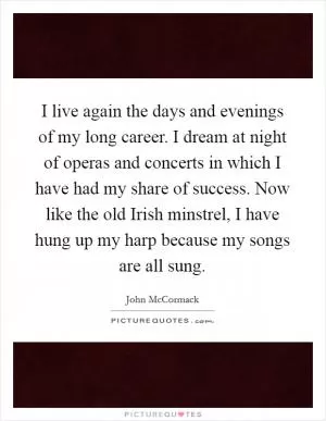 I live again the days and evenings of my long career. I dream at night of operas and concerts in which I have had my share of success. Now like the old Irish minstrel, I have hung up my harp because my songs are all sung Picture Quote #1