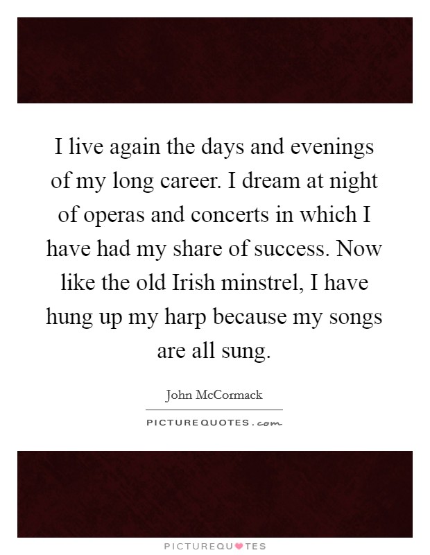 I live again the days and evenings of my long career. I dream at night of operas and concerts in which I have had my share of success. Now like the old Irish minstrel, I have hung up my harp because my songs are all sung Picture Quote #1