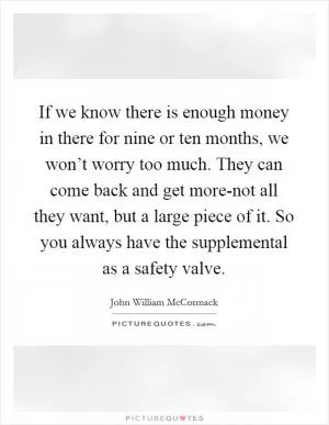 If we know there is enough money in there for nine or ten months, we won’t worry too much. They can come back and get more-not all they want, but a large piece of it. So you always have the supplemental as a safety valve Picture Quote #1