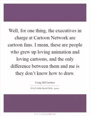 Well, for one thing, the executives in charge at Cartoon Network are cartoon fans. I mean, these are people who grew up loving animation and loving cartoons, and the only difference between them and me is they don’t know how to draw Picture Quote #1