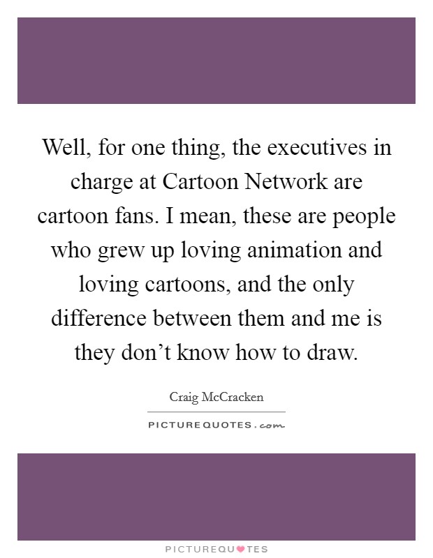 Well, for one thing, the executives in charge at Cartoon Network are cartoon fans. I mean, these are people who grew up loving animation and loving cartoons, and the only difference between them and me is they don't know how to draw Picture Quote #1