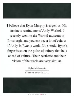 I believe that Ryan Murphy is a genius. His instincts remind me of Andy Warhol. I recently went to the Warhol museum in Pittsburgh, and you can see a lot of echoes of Andy in Ryan’s work. Like Andy, Ryan’s finger is so on the pulse of culture that he’s ahead of culture. Their aesthetic and their vision of the world are very similar Picture Quote #1
