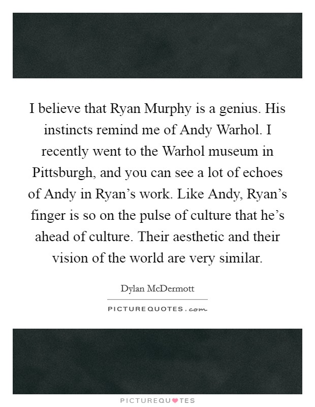 I believe that Ryan Murphy is a genius. His instincts remind me of Andy Warhol. I recently went to the Warhol museum in Pittsburgh, and you can see a lot of echoes of Andy in Ryan's work. Like Andy, Ryan's finger is so on the pulse of culture that he's ahead of culture. Their aesthetic and their vision of the world are very similar Picture Quote #1