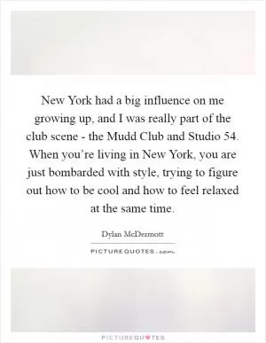 New York had a big influence on me growing up, and I was really part of the club scene - the Mudd Club and Studio 54. When you’re living in New York, you are just bombarded with style, trying to figure out how to be cool and how to feel relaxed at the same time Picture Quote #1