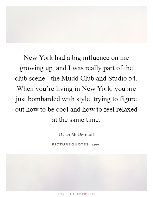 New York had a big influence on me growing up, and I was really part of the club scene - the Mudd Club and Studio 54. When you're living in New York, you are just bombarded with style, trying to figure out how to be cool and how to feel relaxed at the same time Picture Quote #1