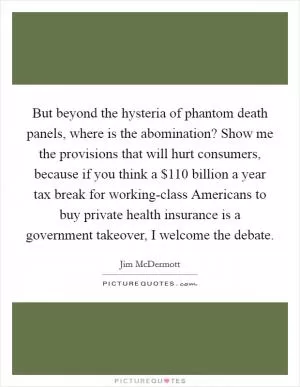 But beyond the hysteria of phantom death panels, where is the abomination? Show me the provisions that will hurt consumers, because if you think a $110 billion a year tax break for working-class Americans to buy private health insurance is a government takeover, I welcome the debate Picture Quote #1