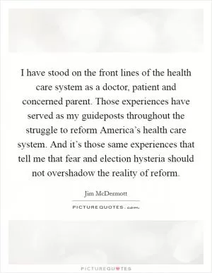 I have stood on the front lines of the health care system as a doctor, patient and concerned parent. Those experiences have served as my guideposts throughout the struggle to reform America’s health care system. And it’s those same experiences that tell me that fear and election hysteria should not overshadow the reality of reform Picture Quote #1