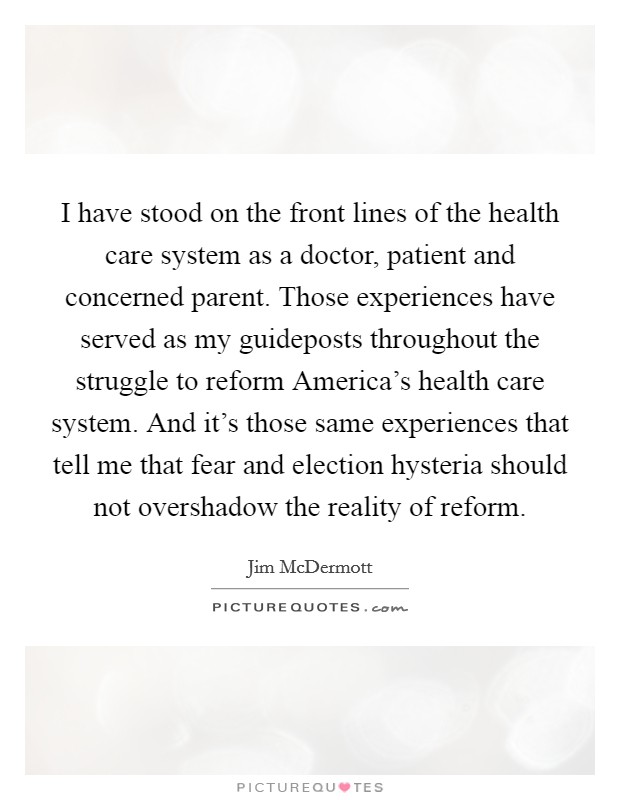 I have stood on the front lines of the health care system as a doctor, patient and concerned parent. Those experiences have served as my guideposts throughout the struggle to reform America's health care system. And it's those same experiences that tell me that fear and election hysteria should not overshadow the reality of reform Picture Quote #1