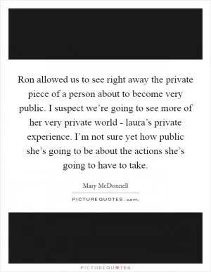 Ron allowed us to see right away the private piece of a person about to become very public. I suspect we’re going to see more of her very private world - laura’s private experience. I’m not sure yet how public she’s going to be about the actions she’s going to have to take Picture Quote #1