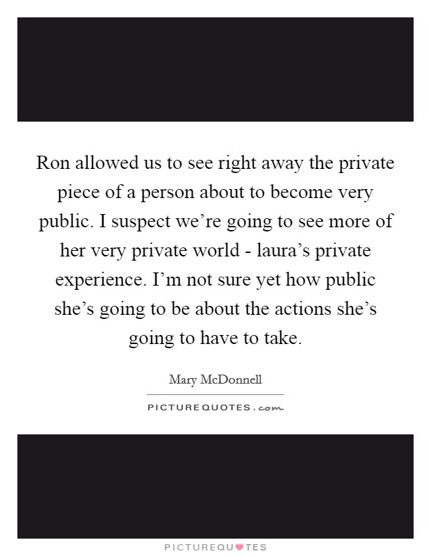 Ron allowed us to see right away the private piece of a person about to become very public. I suspect we're going to see more of her very private world - laura's private experience. I'm not sure yet how public she's going to be about the actions she's going to have to take Picture Quote #1