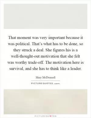 That moment was very important because it was political. That’s what has to be done, so they struck a deal. She figures his is a well-thought-out motivation that she felt was worthy trade-off. The motivation here is survival, and she has to think like a leader Picture Quote #1