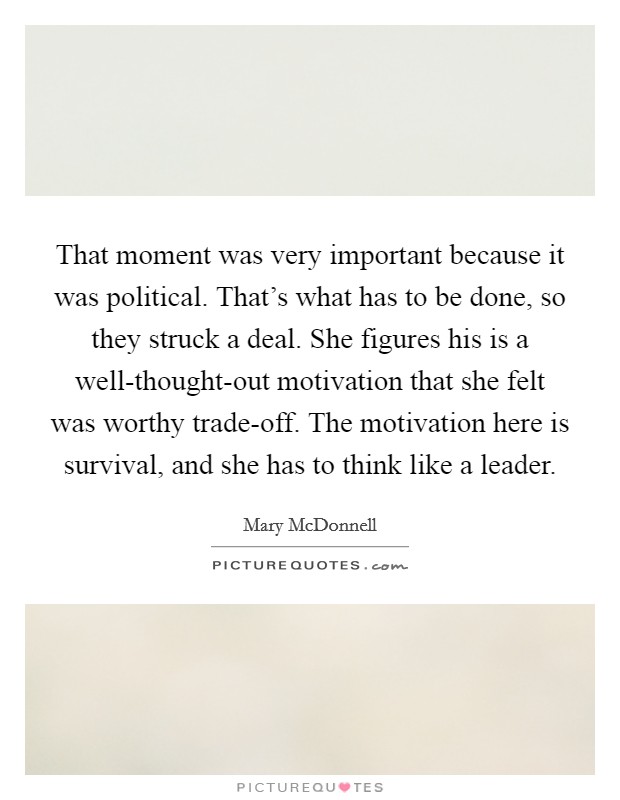 That moment was very important because it was political. That's what has to be done, so they struck a deal. She figures his is a well-thought-out motivation that she felt was worthy trade-off. The motivation here is survival, and she has to think like a leader Picture Quote #1