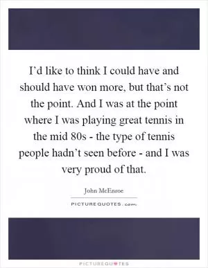 I’d like to think I could have and should have won more, but that’s not the point. And I was at the point where I was playing great tennis in the mid 80s - the type of tennis people hadn’t seen before - and I was very proud of that Picture Quote #1