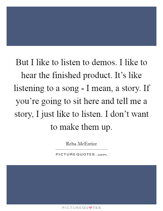 But I like to listen to demos. I like to hear the finished product. It's like listening to a song - I mean, a story. If you're going to sit here and tell me a story, I just like to listen. I don't want to make them up Picture Quote #1