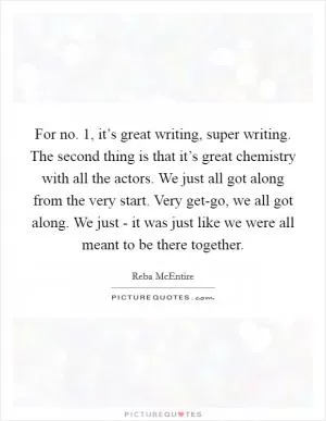 For no. 1, it’s great writing, super writing. The second thing is that it’s great chemistry with all the actors. We just all got along from the very start. Very get-go, we all got along. We just - it was just like we were all meant to be there together Picture Quote #1