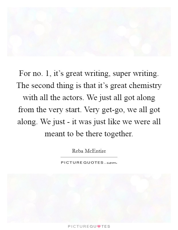 For no. 1, it's great writing, super writing. The second thing is that it's great chemistry with all the actors. We just all got along from the very start. Very get-go, we all got along. We just - it was just like we were all meant to be there together Picture Quote #1