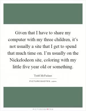 Given that I have to share my computer with my three children, it’s not usually a site that I get to spend that much time on. I’m usually on the Nickelodeon site, coloring with my little five year old or something Picture Quote #1