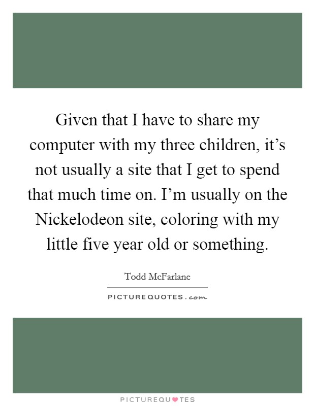 Given that I have to share my computer with my three children, it's not usually a site that I get to spend that much time on. I'm usually on the Nickelodeon site, coloring with my little five year old or something Picture Quote #1