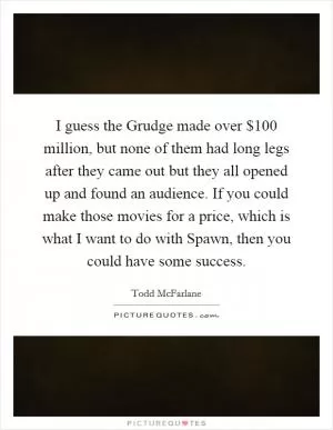 I guess the Grudge made over $100 million, but none of them had long legs after they came out but they all opened up and found an audience. If you could make those movies for a price, which is what I want to do with Spawn, then you could have some success Picture Quote #1