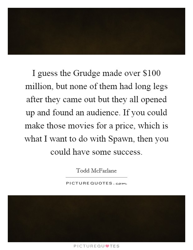 I guess the Grudge made over $100 million, but none of them had long legs after they came out but they all opened up and found an audience. If you could make those movies for a price, which is what I want to do with Spawn, then you could have some success Picture Quote #1
