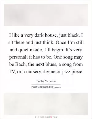 I like a very dark house, just black. I sit there and just think. Once I’m still and quiet inside, I’ll begin. It’s very personal; it has to be. One song may be Bach, the next blues, a song from TV, or a nursery rhyme or jazz piece Picture Quote #1