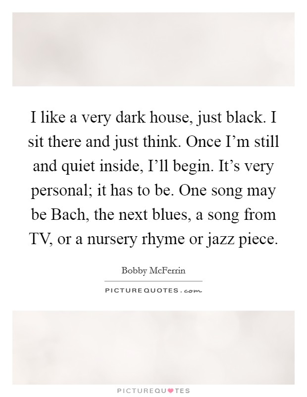 I like a very dark house, just black. I sit there and just think. Once I'm still and quiet inside, I'll begin. It's very personal; it has to be. One song may be Bach, the next blues, a song from TV, or a nursery rhyme or jazz piece Picture Quote #1
