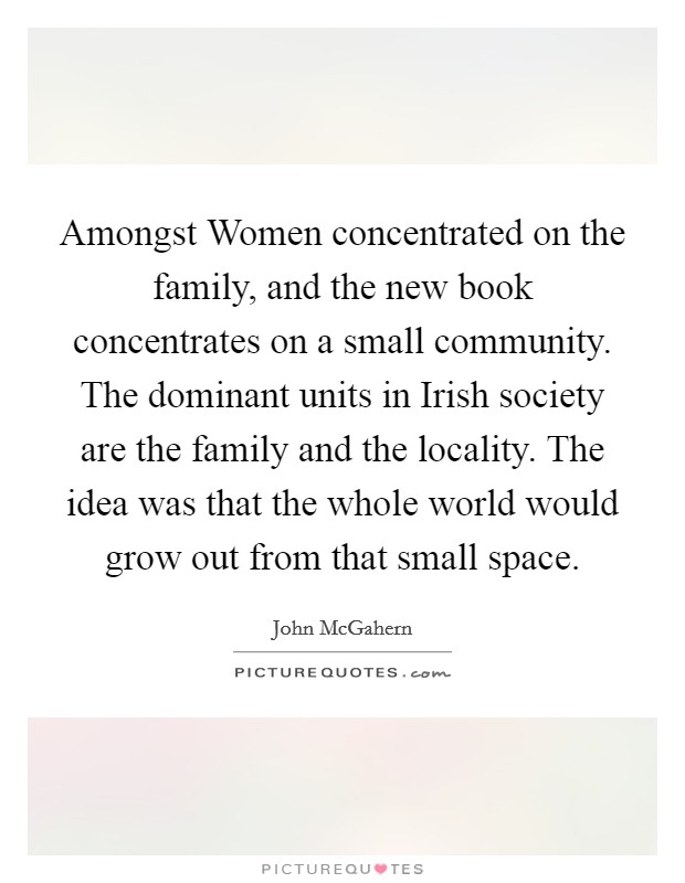 Amongst Women concentrated on the family, and the new book concentrates on a small community. The dominant units in Irish society are the family and the locality. The idea was that the whole world would grow out from that small space Picture Quote #1