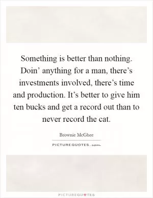 Something is better than nothing. Doin’ anything for a man, there’s investments involved, there’s time and production. It’s better to give him ten bucks and get a record out than to never record the cat Picture Quote #1
