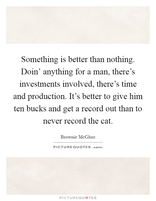 Something is better than nothing. Doin' anything for a man, there's investments involved, there's time and production. It's better to give him ten bucks and get a record out than to never record the cat Picture Quote #1
