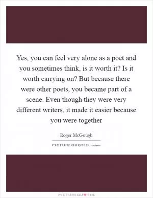 Yes, you can feel very alone as a poet and you sometimes think, is it worth it? Is it worth carrying on? But because there were other poets, you became part of a scene. Even though they were very different writers, it made it easier because you were together Picture Quote #1