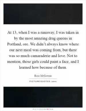 At 13, when I was a runaway, I was taken in by the most amazing drag queens in Portland, ore. We didn’t always know where our next meal was coming from, but there was so much camaraderie and love. Not to mention, those girls could paint a face, and I learned how because of them Picture Quote #1