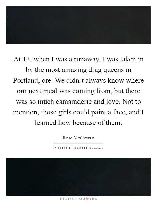 At 13, when I was a runaway, I was taken in by the most amazing drag queens in Portland, ore. We didn't always know where our next meal was coming from, but there was so much camaraderie and love. Not to mention, those girls could paint a face, and I learned how because of them Picture Quote #1