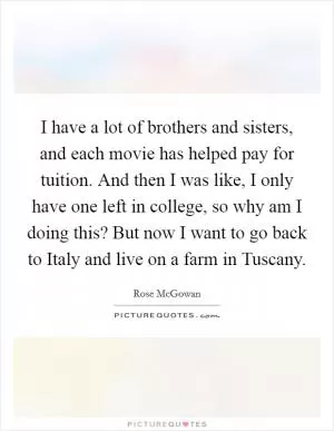 I have a lot of brothers and sisters, and each movie has helped pay for tuition. And then I was like, I only have one left in college, so why am I doing this? But now I want to go back to Italy and live on a farm in Tuscany Picture Quote #1