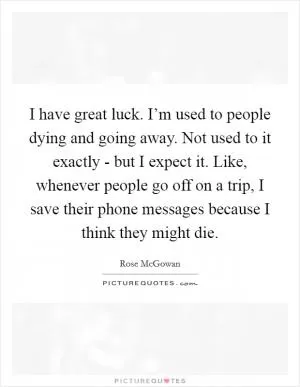 I have great luck. I’m used to people dying and going away. Not used to it exactly - but I expect it. Like, whenever people go off on a trip, I save their phone messages because I think they might die Picture Quote #1