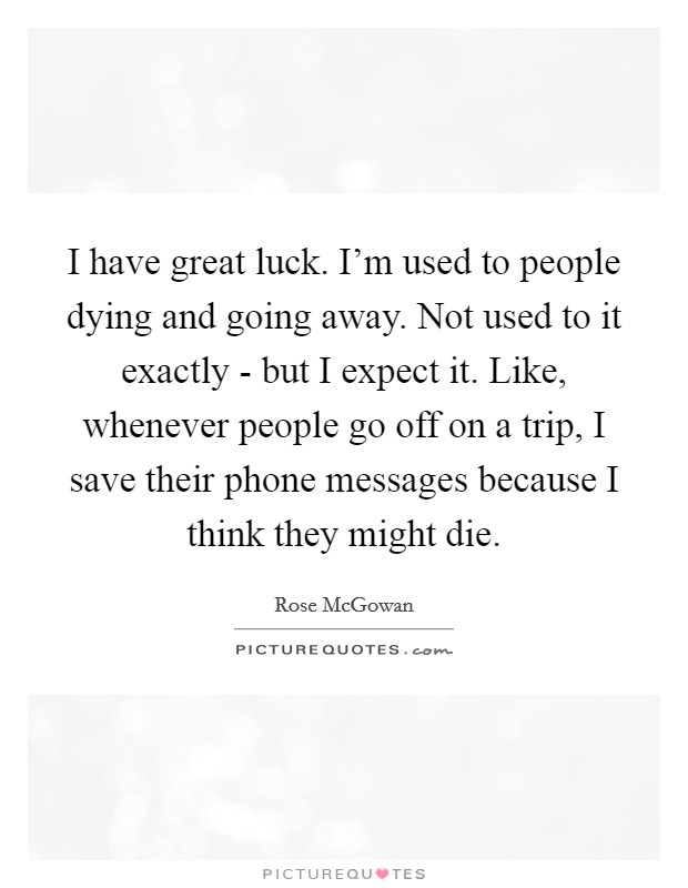 I have great luck. I'm used to people dying and going away. Not used to it exactly - but I expect it. Like, whenever people go off on a trip, I save their phone messages because I think they might die Picture Quote #1