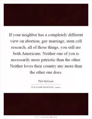 If your neighbor has a completely different view on abortion, gay marriage, stem cell research, all of those things, you still are both Americans. Neither one of you is necessarily more patriotic than the other. Neither loves their country any more than the other one does Picture Quote #1