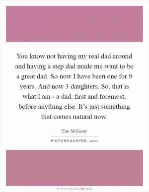 You know not having my real dad around and having a step dad made me want to be a great dad. So now I have been one for 9 years. And now 3 daughters. So, that is what I am - a dad, first and foremost, before anything else. It’s just something that comes natural now Picture Quote #1