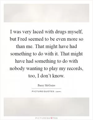 I was very laced with drugs myself, but Fred seemed to be even more so than me. That might have had something to do with it. That might have had something to do with nobody wanting to play my records, too, I don’t know Picture Quote #1