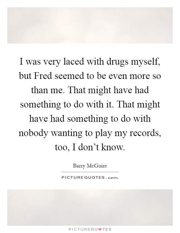 I was very laced with drugs myself, but Fred seemed to be even more so than me. That might have had something to do with it. That might have had something to do with nobody wanting to play my records, too, I don't know Picture Quote #1