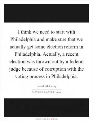 I think we need to start with Philadelphia and make sure that we actually get some election reform in Philadelphia. Actually, a recent election was thrown out by a federal judge because of corruption with the voting process in Philadelphia Picture Quote #1