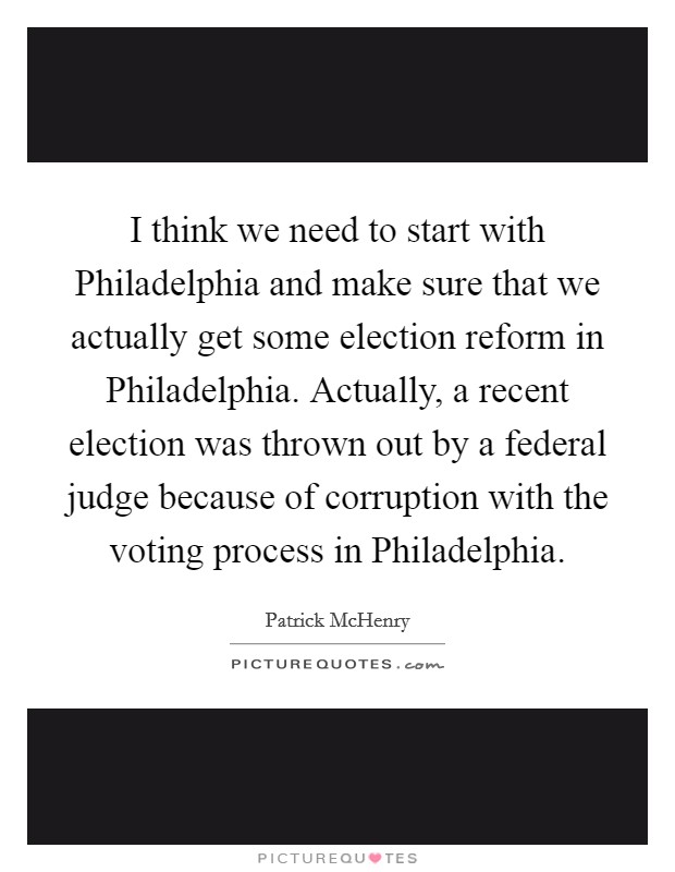 I think we need to start with Philadelphia and make sure that we actually get some election reform in Philadelphia. Actually, a recent election was thrown out by a federal judge because of corruption with the voting process in Philadelphia Picture Quote #1