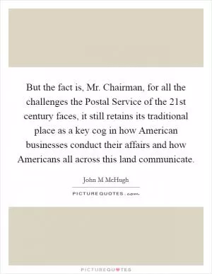 But the fact is, Mr. Chairman, for all the challenges the Postal Service of the 21st century faces, it still retains its traditional place as a key cog in how American businesses conduct their affairs and how Americans all across this land communicate Picture Quote #1