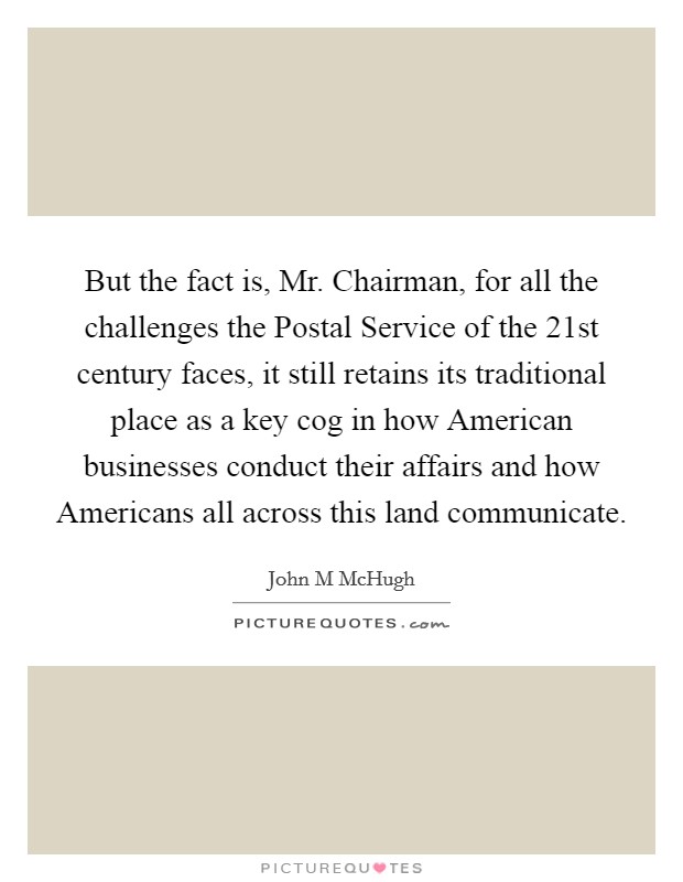 But the fact is, Mr. Chairman, for all the challenges the Postal Service of the 21st century faces, it still retains its traditional place as a key cog in how American businesses conduct their affairs and how Americans all across this land communicate Picture Quote #1