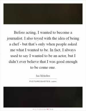 Before acting, I wanted to become a journalist. I also toyed with the idea of being a chef - but that’s only when people asked me what I wanted to be. In fact, I always used to say I wanted to be an actor, but I didn’t ever believe that I was good enough to be come one Picture Quote #1