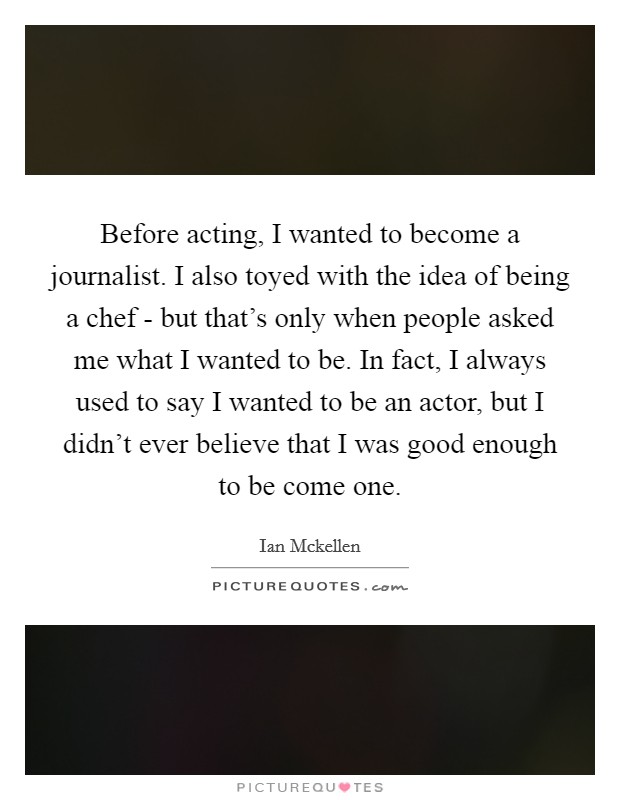 Before acting, I wanted to become a journalist. I also toyed with the idea of being a chef - but that's only when people asked me what I wanted to be. In fact, I always used to say I wanted to be an actor, but I didn't ever believe that I was good enough to be come one Picture Quote #1