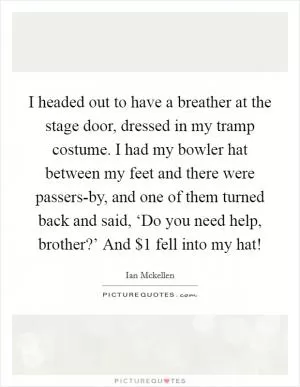 I headed out to have a breather at the stage door, dressed in my tramp costume. I had my bowler hat between my feet and there were passers-by, and one of them turned back and said, ‘Do you need help, brother?’ And $1 fell into my hat! Picture Quote #1